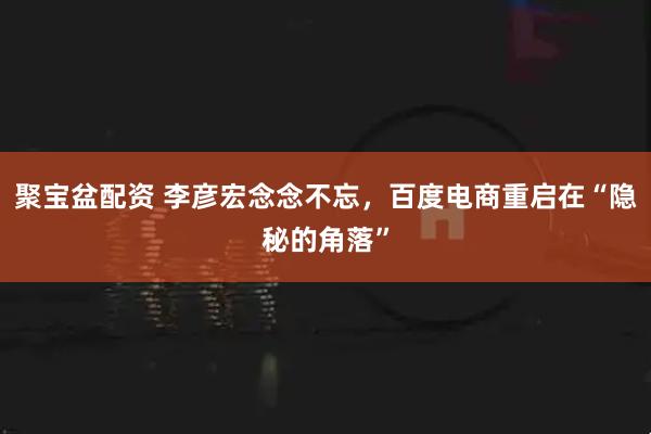 聚宝盆配资 李彦宏念念不忘，百度电商重启在“隐秘的角落”