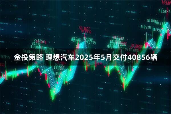 金投策略 理想汽车2025年5月交付40856辆