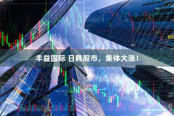 丰益国际 日韩股市，集体大涨！