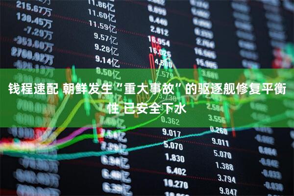 钱程速配 朝鲜发生“重大事故”的驱逐舰修复平衡性 已安全下水
