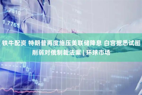 铁牛配资 特朗普再度施压美联储降息 白宫据悉试图削弱对俄制裁法案 | 环球市场