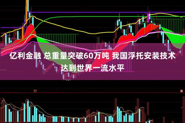 亿利金融 总重量突破60万吨 我国浮托安装技术达到世界一流水平