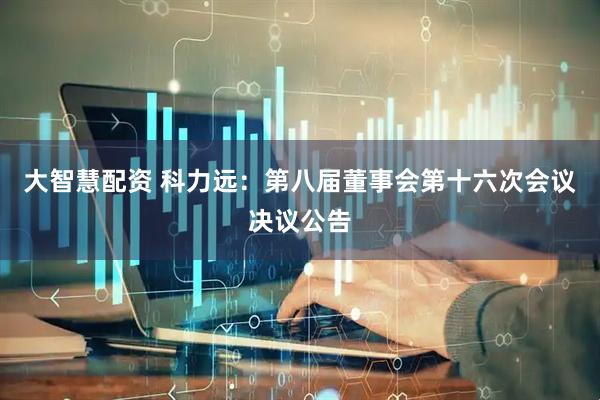 大智慧配资 科力远：第八届董事会第十六次会议决议公告