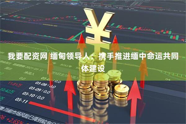 我要配资网 缅甸领导人：携手推进缅中命运共同体建设