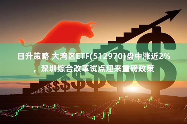 日升策略 大湾区ETF(512970)盘中涨近2%，深圳综合改革试点迎来重磅政策
