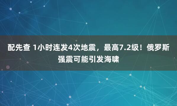配先查 1小时连发4次地震，最高7.2级！俄罗斯强震可能引发海啸