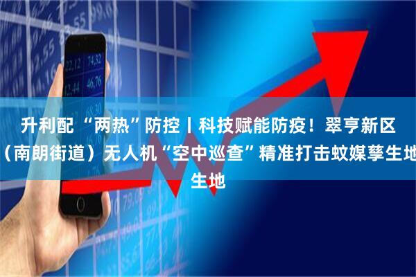 升利配 “两热”防控丨科技赋能防疫！翠亨新区（南朗街道）无人机“空中巡查”精准打击蚊媒孳生地