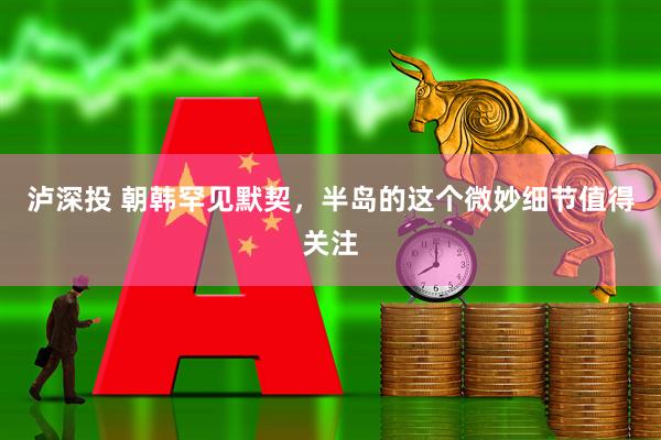 泸深投 朝韩罕见默契，半岛的这个微妙细节值得关注