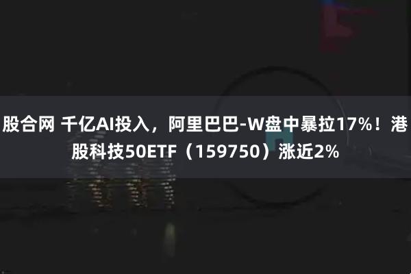 股合网 千亿AI投入，阿里巴巴-W盘中暴拉17%！港股科技50ETF（159750）涨近2%