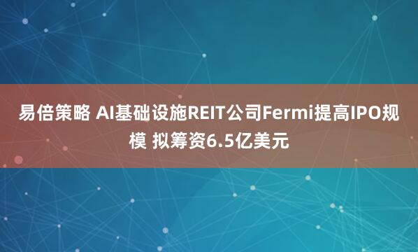 易倍策略 AI基础设施REIT公司Fermi提高IPO规模 拟筹资6.5亿美元